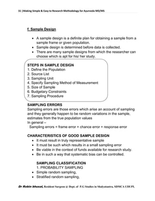 31 |Making Simple & Easy to Research Methodology for Ayurveda MD/MS
Dr Robin bhusal, Resident Surgeon @ Dept. of P.G Studies in Shalyatantra, SDMCA UDUPI.
f. Sample Design
 A sample design is a definite plan for obtaining a sample from a
sample frame or given population.
 Sample design is determined before data is collected.
 There are many sample designs from which the researcher can
choose which is apt for his/ her study.
STEPS IN SAMPLE DESIGN
1. Define the Population
2. Source List
3. Sampling Unit
4. Specify Sampling Method of Measurement
5. Size of Sample
6. Budgetary Constraints
7. Sampling Procedure
SAMPLING ERRORS
Sampling errors are those errors which arise an account of sampling
and they generally happen to be random variations in the sample,
estimates from the true population values
In general –
Sampling errors = frame error + chance error + response error
CHARACTERISTICS OF GOOD SAMPLE DESIGN
 It must result in truly representative sample
 It must be such which results in a small sampling error
 Be viable in the context of funds available for research study.
 Be in such a way that systematic bias can be controlled.
SAMPLING CLASSIFICATION
1. PROBABILITY SAMPLING
 Simple random sampling,
 Stratified random sampling,
 