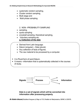 32 |Making Simple & Easy to Research Methodology for Ayurveda MD/MS
Dr Robin bhusal, Resident Surgeon @ Dept. of P.G Studies in Shalyatantra, SDMCA UDUPI.
 systematic random sampling,
 Cluster random sampling,
 Multi stage and
 Multi phase sampling.
2. NON –PROBABILITY SAMPLING
 sampling,
 quota sampling
 snowball sampling, theoretical sampling,
 Voluntary sampling etc.
g. Collection of the data
 Derived from Latin language.
 Datum (singular) – Data (plural).
 Any collection of facts of figures.
 The raw material to be processed by a computer.
 It is Plural form of word Datum.
 It means –information that is systematically collected in the courses
of study.
Signals Process Information
Data is a set of signals which will be converted into
information after processing properly
 