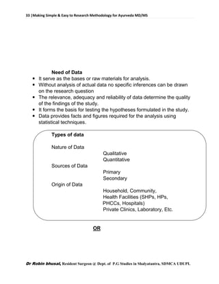 33 |Making Simple & Easy to Research Methodology for Ayurveda MD/MS
Dr Robin bhusal, Resident Surgeon @ Dept. of P.G Studies in Shalyatantra, SDMCA UDUPI.
Need of Data
 It serve as the bases or raw materials for analysis.
 Without analysis of actual data no specific inferences can be drawn
on the research question
 The relevance, adequacy and reliability of data determine the quality
of the findings of the study.
 It forms the basis for testing the hypotheses formulated in the study.
 Data provides facts and figures required for the analysis using
statistical techniques.
Types of data
Nature of Data
Qualitative
Quantitative
Sources of Data
Primary
Secondary
Origin of Data
Household, Community,
Health Facilities (SHPs, HPs,
PHCCs, Hospitals)
Private Clinics, Laboratory, Etc.
OR
 