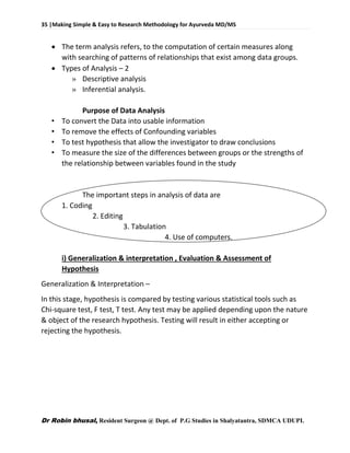 35 |Making Simple & Easy to Research Methodology for Ayurveda MD/MS
Dr Robin bhusal, Resident Surgeon @ Dept. of P.G Studies in Shalyatantra, SDMCA UDUPI.
 The term analysis refers, to the computation of certain measures along
with searching of patterns of relationships that exist among data groups.
 Types of Analysis – 2
» Descriptive analysis
» Inferential analysis.
Purpose of Data Analysis
• To convert the Data into usable information
• To remove the effects of Confounding variables
• To test hypothesis that allow the investigator to draw conclusions
• To measure the size of the differences between groups or the strengths of
the relationship between variables found in the study
The important steps in analysis of data are
1. Coding
2. Editing
3. Tabulation
4. Use of computers.
i) Generalization & interpretation , Evaluation & Assessment of
Hypothesis
Generalization & Interpretation –
In this stage, hypothesis is compared by testing various statistical tools such as
Chi-square test, F test, T test. Any test may be applied depending upon the nature
& object of the research hypothesis. Testing will result in either accepting or
rejecting the hypothesis.
 