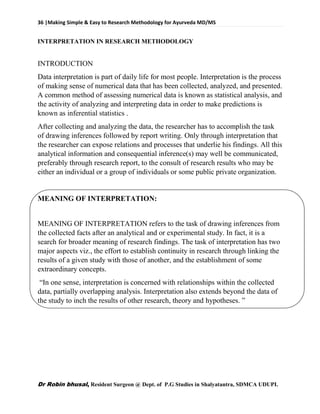 36 |Making Simple & Easy to Research Methodology for Ayurveda MD/MS
Dr Robin bhusal, Resident Surgeon @ Dept. of P.G Studies in Shalyatantra, SDMCA UDUPI.
INTERPRETATION IN RESEARCH METHODOLOGY
INTRODUCTION
Data interpretation is part of daily life for most people. Interpretation is the process
of making sense of numerical data that has been collected, analyzed, and presented.
A common method of assessing numerical data is known as statistical analysis, and
the activity of analyzing and interpreting data in order to make predictions is
known as inferential statistics .
After collecting and analyzing the data, the researcher has to accomplish the task
of drawing inferences followed by report writing. Only through interpretation that
the researcher can expose relations and processes that underlie his findings. All this
analytical information and consequential inference(s) may well be communicated,
preferably through research report, to the consult of research results who may be
either an individual or a group of individuals or some public private organization.
MEANING OF INTERPRETATION:
MEANING OF INTERPRETATION refers to the task of drawing inferences from
the collected facts after an analytical and or experimental study. In fact, it is a
search for broader meaning of research findings. The task of interpretation has two
major aspects viz., the effort to establish continuity in research through linking the
results of a given study with those of another, and the establishment of some
extraordinary concepts.
“In one sense, interpretation is concerned with relationships within the collected
data, partially overlapping analysis. Interpretation also extends beyond the data of
the study to inch the results of other research, theory and hypotheses. ”
 