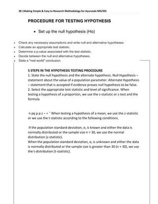 38 |Making Simple & Easy to Research Methodology for Ayurveda MD/MS
Dr Robin bhusal, Resident Surgeon @ Dept. of P.G Studies in Shalyatantra, SDMCA UDUPI.
PROCEDURE FOR TESTING HYPOTHESIS
 Set up the null hypothesis (Ho)
 Check any necessary assumptions and write null and alternative hypotheses.
 Calculate an appropriate test statistic.
 Determine a p-value associated with the test statistic.
 Decide between the null and alternative hypotheses.
 State a "real world" conclusion.
5 STEPS IN THE HYPOTHESIS TESTING PROCEDURE
1. State the null hypothesis and the alternate hypothesis. Null Hypothesis –
statement about the value of a population parameter. Alternate Hypothesis
– statement that is accepted if evidence proves null hypothesis to be false.
2. Select the appropriate test statistic and level of significance. When
testing a hypothesis of a proportion, we use the z-statistic or z-test and the
formula
n pq p p z − = ˆ When testing a hypothesis of a mean, we use the z-statistic
or we use the t-statistic according to the following conditions.
If the population standard deviation, σ, is known and either the data is
normally distributed or the sample size n > 30, we use the normal
distribution (z-statistic).
When the population standard deviation, σ, is unknown and either the data
is normally distributed or the sample size is greater than 30 (n > 30), we use
the t-distribution (t-statistic).
 