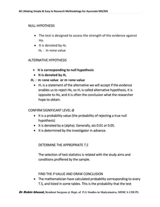 40 |Making Simple & Easy to Research Methodology for Ayurveda MD/MS
Dr Robin bhusal, Resident Surgeon @ Dept. of P.G Studies in Shalyatantra, SDMCA UDUPI.
NULL HYPOTHESIS
 The test is designed to assess the strength of the evidence against
Ho.
 It is denoted by H0
H0：m =one value
ALTERNATIVE HYPOTHESIS
 It is corresponding to null hypothesis
 It is denoted by H1
H1：m <one value or m >one value
 H1 is a statement of the alternative we will accept if the evidence
enables us to reject Ho, so H1 is called alternative hypothesis, it is
opposite to Ho, and it is often the conclusion what the researcher
hope to obtain.
CONFIRM SIGNIFICANT LEVEL a
 It is a probability value (the probability of rejecting a true null
hypothesis)
 It is denoted by α (alpha). Generally, αis 0.01 or 0.05.
 It is determined by the investigator in advance.
DETERMINE THE APPROPRIATE T.S
The selection of test statistics is related with the study aims and
conditions proffered by the sample.
FIND THE P-VALUE AND DRAW CONCLUSION
 The mathematician have calculated probability corresponding to every
T.S, and listed in some tables. This is the probability that the test
 