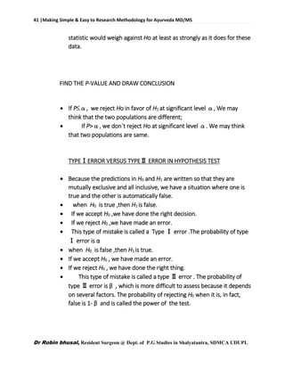 41 |Making Simple & Easy to Research Methodology for Ayurveda MD/MS
Dr Robin bhusal, Resident Surgeon @ Dept. of P.G Studies in Shalyatantra, SDMCA UDUPI.
statistic would weigh against Ho at least as strongly as it does for these
data.
FIND THE P-VALUE AND DRAW CONCLUSION
 If P≤α, we reject Ho in favor of H1 at significant level α, We may
think that the two populations are different;
 If P>α, we don`t reject Ho at significant level α. We may think
that two populations are same.
TYPEⅠERROR VERSUS TYPEⅡ ERROR IN HYPOTHESIS TEST
 Because the predictions in H0 and H1 are written so that they are
mutually exclusive and all inclusive, we have a situation where one is
true and the other is automatically false.
 when H0 is true ,then H1 is false.
 If we accept H0 ,we have done the right decision.
 If we reject H0 ,we have made an error.
 This type of mistake is called a Type Ⅰ error .The probability of type
Ⅰ error is α
 when H0 is false ,then H1 is true.
 If we accept H0 , we have made an error.
 If we reject H0 , we have done the right thing.
 This type of mistake is called a type Ⅱ error . The probability of
type Ⅱ error is β , which is more difficult to assess because it depends
on several factors. The probability of rejecting H0 when it is, in fact,
false is 1- β and is called the power of the test.
 