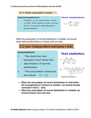 45 |Making Simple & Easy to Research Methodology for Ayurveda MD/MS
Dr Robin bhusal, Resident Surgeon @ Dept. of P.G Studies in Shalyatantra, SDMCA UDUPI.
When the assumption of normal distribution is violated, we should
make data transformation or choose rank sum test.
 When the assumption of normal distribution is valid while
the homogeneity of variance is violated , we should choose
correction t test (ť test)
 When the assumption of normal distribution is violated, we
should choose rank sum test.
 