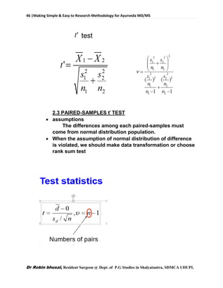 46 |Making Simple & Easy to Research Methodology for Ayurveda MD/MS
Dr Robin bhusal, Resident Surgeon @ Dept. of P.G Studies in Shalyatantra, SDMCA UDUPI.
2.3 PAIRED-SAMPLES ť TEST
 assumptions
The differences among each paired-samples must
come from normal distribution population.
 When the assumption of normal distribution of difference
is violated, we should make data transformation or choose
rank sum test
 