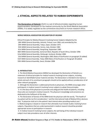 47 |Making Simple & Easy to Research Methodology for Ayurveda MD/MS
Dr Robin bhusal, Resident Surgeon @ Dept. of P.G Studies in Shalyatantra, SDMCA UDUPI.
J. ETHICAL ASPECTS RELATED TO HUMAN EXPERIMENTS
The Declaration of Helsinki (DoH) is a set of ethical principles regarding human
experimentation developed for the medical community by the World Medical Association
(WMA). It is widely regarded as the cornerstone document on human research ethics.
WORLD MEDICAL ASSOCIATION DECLARATION OF HELSINKI
Ethical Principles for Medical Research Involving Human Subjects Adopted by the
18th WMA General Assembly, Helsinki, Finland, June 1964, and amended by the:
29th WMA General Assembly, Tokyo, Japan, October 1975
35th WMA General Assembly, Venice, Italy, October 1983
41st WMA General Assembly, Hong Kong, September 1989
48th WMA General Assembly, Somerset West, Republic of South Africa, October 1996
52nd WMA General Assembly, Edinburgh, Scotland, October 2000
53rd WMA General Assembly, Washington 2002 (Note of Clarification on paragraph 29 added)
55th WMA General Assembly, Tokyo 2004 (Note of Clarification on Paragraph 30 added)
59th WMA General Assembly, Seoul, October 2008
A. INTRODUCTION
1. The World Medical Association (WMA) has developed the Declaration of Helsinki as a
statement of ethical principles for medical research involving human subjects, including
research on identifiable human material and data. The Declaration is intended to be read as a
whole and each of its constituent paragraphs should not be applied without consideration of all
other relevant paragraphs.
2. Although the Declaration is addressed primarily to physicians, the WMA encourages other
participants in medical research involving human subjects to adopt these principles.
3. It is the duty of the physician to promote and safeguard the health of patients, including
those who are involved in medical research. The physician's knowledge and conscience are
dedicated to the fulfilment of this duty.
4. The Declaration of Geneva of the WMA binds the physician with the words, “The health of
my patient will be my first consideration,” and the International Code of Medical Ethics declares
that, “A physician shall act in the patient's best interest when providing medical care.”
5. Medical progress is based on research that ultimately must include studies involving human
subjects. Populations that are underrepresented in medical research should be provided
appropriate access to participation in research.
6. In medical research involving human subjects, the well-being of the individual research
subject must take precedence over all other interests.
 