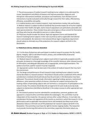 48 |Making Simple & Easy to Research Methodology for Ayurveda MD/MS
Dr Robin bhusal, Resident Surgeon @ Dept. of P.G Studies in Shalyatantra, SDMCA UDUPI.
7. The primary purpose of medical research involving human subjects is to understand the
causes, development and effects of diseases and improve preventive, diagnostic and
therapeutic interventions (methods, procedures and treatments). Even the best current
interventions must be evaluated continually through research for their safety, effectiveness,
efficiency, accessibility and quality.
8. In medical practice and in medical research, most interventions involve risks and burdens.
9. Medical research is subject to ethical standards that promote respect for all human subjects
and protect their health and rights. Some research populations are particularly vulnerable and
need special protection. These include those who cannot give or refuse consent for themselves
and those who may be vulnerable to coercion or undue influence.
10. Physicians should consider the ethical, legal and regulatory norms and standards for
research involving human subjects in their own countries as well as applicable international
norms and standards. No national or international ethical, legal or regulatory requirement
should reduce or eliminate any of the protections for research subjects set forth in this
Declaration.
B. PRINCIPLES FOR ALL MEDICAL RESEARCH
11. It is the duty of physicians who participate in medical research to protect the life, health,
dignity, integrity, right to self-determination, privacy, and confidentiality of personal
information of research subjects.
12. Medical research involving human subjects must conform to generally accepted scientific
principles, be based on a thorough knowledge of the scientific literature, other relevant sources
of information, and adequate laboratory and, as appropriate, animal experimentation. The
welfare of animals used for research must be respected.
13. Appropriate caution must be exercised in the conduct of medical research that may harm
the environment.
14. The design and performance of each research study involving human subjects must be
clearly described in a research protocol. The protocol should contain a statement of the ethical
considerations involved and should indicate how the principles in this Declaration have been
addressed. The protocol should include information regarding funding, sponsors, institutional
affiliations, other potential conflicts of interest, incentives for subjects and provisions for
treating and/or compensating subjects who are harmed as a consequence of participation in the
research study. The protocol should describe arrangements for post-study access by study
subjects to interventions identified as beneficial in the study or access to other appropriate care
or benefits.
15. The research protocol must be submitted for consideration, comment, guidance and
approval to a research ethics committee before the study begins. This committee must be
independent of the researcher, the sponsor and any other undue influence. It must take into
consideration the laws and regulations of the country or countries in which the research is to be
performed as well as applicable international norms and standards but these must not be
allowed to reduce or eliminate any of the protections for research subjects set forth in this
Declaration. The committee must have the right to monitor ongoing studies. The researcher
must provide monitoring information to the committee, especially information about any
 