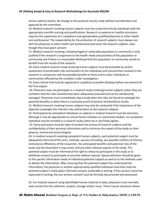 49 |Making Simple & Easy to Research Methodology for Ayurveda MD/MS
Dr Robin bhusal, Resident Surgeon @ Dept. of P.G Studies in Shalyatantra, SDMCA UDUPI.
serious adverse events. No change to the protocol may be made without consideration and
approval by the committee.
16. Medical research involving human subjects must be conducted only by individuals with the
appropriate scientific training and qualifications. Research on patients or healthy volunteers
requires the supervision of a competent and appropriately qualified physician or other health
care professional. The responsibility for the protection of research subjects must always rest
with the physician or other health care professional and never the research subjects, even
though they have given consent.
17. Medical research involving a disadvantaged or vulnerable population or community is only
justified if the research is responsive to the health needs and priorities of this population or
community and if there is a reasonable likelihood that this population or community stands to
benefit from the results of the research.
18. Every medical research study involving human subjects must be preceded by careful
assessment of predictable risks and burdens to the individuals and communities involved in the
research in comparison with foreseeable benefits to them and to other individuals or
communities affected by the condition under investigation.
19. Every clinical trial must be registered in a publicly accessible database before recruitment of
the first subject.
20. Physicians may not participate in a research study involving human subjects unless they are
confident that the risks involved have been adequately assessed and can be satisfactorily
managed. Physicians must immediately stop a study when the risks are found to outweigh the
potential benefits or when there is conclusive proof of positive and beneficial results.
21. Medical research involving human subjects may only be conducted if the importance of the
objective outweighs the inherent risks and burdens to the research subjects.
22. Participation by competent individuals as subjects in medical research must be voluntary.
Although it may be appropriate to consult family members or community leaders, no competent
individual may be enrolled in a research study unless he or she freely agrees.
23. Every precaution must be taken to protect the privacy of research subjects and the
confidentiality of their personal information and to minimize the impact of the study on their
physical, mental and social integrity.
24. In medical research involving competent human subjects, each potential subject must be
adequately informed of the aims, methods, sources of funding, any possible conflicts of interest,
institutional affiliations of the researcher, the anticipated benefits and potential risks of the
study and the discomfort it may entail, and any other relevant aspects of the study. The
potential subject must be informed of the right to refuse to participate in the study or to
withdraw consent to participate at any time without reprisal. Special attention should be given
to the specific information needs of individual potential subjects as well as to the methods used
to deliver the information. After ensuring that the potential subject has understood the
information, the physician or another appropriately qualified individual must then seek the
potential subject’s freely-given informed consent, preferably in writing. If the consent cannot be
expressed in writing, the non-written consent must be formally documented and witnessed.
25. For medical research using identifiable human material or data, physicians must normally
seek consent for the collection, analysis, storage and/or reuse. There may be situations where
 