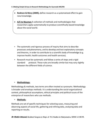 5 |Making Simple & Easy to Research Methodology for Ayurveda MD/MS
Dr Robin bhusal, Resident Surgeon @ Dept. of P.G Studies in Shalyatantra, SDMCA UDUPI.
 Redmen & Mory (2009), define research as a systematized effort to gain
new knowledge.
 A/C to Neuman A collection of methods and methodologies that
researchers apply systematically to produce scientifically based knowledge
about the social world.
• The systematic and rigorous process of inquiry that aims to describe
processes and phenomena, and to develop and test explanatory concepts
and theories, in order to contribute to a scientific body of knowledge (e.g.
improve health, health outcomes and health services).
• Research must be systematic and follow a series of steps and a rigid
standard protocol. These rules are broadly similar but may vary slightly
between the different fields of science.
• Methodology:
Methodology & methods, two terms are often treated as synonyms. Methodology
is broader and envelops methods. It is understanding the social-organizational
context, philosophical assumptions, ethical principles and political issues of the
enterprise of researchers who use methods.
• Methods:
Methods are set of specific techniques for selecting cases, measuring and
observing aspects of social life, gathering and refining data, analyzing data and
reporting on results.
 