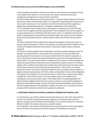50 |Making Simple & Easy to Research Methodology for Ayurveda MD/MS
Dr Robin bhusal, Resident Surgeon @ Dept. of P.G Studies in Shalyatantra, SDMCA UDUPI.
consent would be impossible or impractical to obtain for such research or would pose a threat
to the validity of the research. In such situations the research may be done only after
consideration and approval of a research ethics committee.
26. When seeking informed consent for participation in a research study the physician should be
particularly cautious if the potential subject is in a dependent relationship with the physician or
may consent under duress. In such situations the informed consent should be sought by an
appropriately qualified individual who is completely independent of this relationship.
27. For a potential research subject who is incompetent, the physician must seek informed
consent from the legally authorized representative. These individuals must not be included in a
research study that has no likelihood of benefit for them unless it is intended to promote the
health of the population represented by the potential subject, the research cannot instead be
performed with competent persons, and the research entails only minimal risk and minimal
burden.
28. When a potential research subject who is deemed incompetent is able to give assent to
decisions about participation in research, the physician must seek that assent in addition to the
consent of the legally authorized representative. The potential subject’s dissent should be
respected.
29. Research involving subjects who are physically or mentally incapable of giving consent, for
example, unconscious patients, may be done only if the physical or mental condition that
prevents giving informed consent is a necessary characteristic of the research population. In
such circumstances the physician should seek informed consent from the legally authorized
representative. If no such representative is available and if the research cannot be delayed, the
study may proceed without informed consent provided that the specific reasons for involving
subjects with a condition that renders them unable to give informed consent have been stated
in the research protocol and the study has been approved by a research ethics committee.
Consent to remain in the research should be obtained as soon as possible from the subject or a
legally authorized representative. 30. Authors, editors and publishers all have ethical obligations
with regard to the publication of the results of research. Authors have a duty to make publicly
available the results of their research on human subjects and are accountable for the
completeness and accuracy of their reports. They should adhere to accepted guidelines for
ethical reporting. Negative and inconclusive as well as positive results should be published or
otherwise made publicly available. Sources of funding, institutional affiliations and conflicts of
interest should be declared in the publication. Reports of research not in accordance with the
principles of this Declaration should not be accepted for publication.
C. ADDITIONAL PRINCIPLES FOR MEDICAL RESEARCH COMBINED WITH MEDICAL CARE
31. The physician may combine medical research with medical care only to the extent that the
research is justified by its potential preventive, diagnostic or therapeutic value and if the
physician has good reason to believe that participation in the research study will not adversely
affect the health of the patients who serve as research subjects.
32. The benefits, risks, burdens and effectiveness of a new intervention must be tested against
those of the best current proven intervention, except in the following circumstances:
 