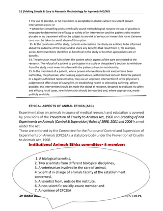 51 |Making Simple & Easy to Research Methodology for Ayurveda MD/MS
Dr Robin bhusal, Resident Surgeon @ Dept. of P.G Studies in Shalyatantra, SDMCA UDUPI.
• The use of placebo, or no treatment, is acceptable in studies where no current proven
intervention exists; or
• Where for compelling and scientifically sound methodological reasons the use of placebo is
necessary to determine the efficacy or safety of an intervention and the patients who receive
placebo or no treatment will not be subject to any risk of serious or irreversible harm. Extreme
care must be taken to avoid abuse of this option.
33. At the conclusion of the study, patients entered into the study are entitled to be informed
about the outcome of the study and to share any benefits that result from it, for example,
access to interventions identified as beneficial in the study or to other appropriate care or
benefits.
34. The physician must fully inform the patient which aspects of the care are related to the
research. The refusal of a patient to participate in a study or the patient’s decision to withdraw
from the study must never interfere with the patient-physician relationship.
35. In the treatment of a patient, where proven interventions do not exist or have been
ineffective, the physician, after seeking expert advice, with informed consent from the patient
or a legally authorized representative, may use an unproven intervention if in the physician's
judgement it offers hope of saving life, re-establishing health or alleviating suffering. Where
possible, this intervention should be made the object of research, designed to evaluate its safety
and efficacy. In all cases, new information should be recorded and, where appropriate, made
publicly available.
ETHICAL ASPECTS OF ANIMAL ETHICS (AEC)
Experimentation on animals in course of medical research and education is covered
by provisions of the Prevention of Cruelty to Animals Act, 1960 and Breeding of and
Experiments on Animals (Control & Supervision) Rules of 1998, 2001 and 2006 framed
under the Act.
These are enforced by the Committee for the Purpose of Control and Supervision of
Experiments on Animals (CPCSEA), a statutory body under the Prevention of Cruelty
to Animals Act, 1960.
Institutional Animals Ethics committee- 8 members
1. A biological scientist,
2. Two scientists from different biological disciplines,
3. A veterinarian involved in the care of animal,
4. Scientist in charge of animals facility of the establishment
concerned,
5. A scientist from, outside the institute,
6. A non-scientific socially aware member and
7. A nominee of CPCSEA
 