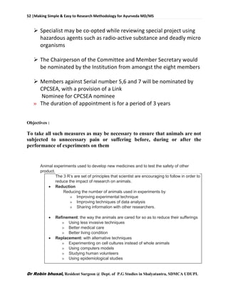 52 |Making Simple & Easy to Research Methodology for Ayurveda MD/MS
Dr Robin bhusal, Resident Surgeon @ Dept. of P.G Studies in Shalyatantra, SDMCA UDUPI.
 Specialist may be co-opted while reviewing special project using
hazardous agents such as radio-active substance and deadly micro
organisms
 The Chairperson of the Committee and Member Secretary would
be nominated by the Institution from amongst the eight members
 Members against Serial number 5,6 and 7 will be nominated by
CPCSEA, with a provision of a Link
Nominee for CPCSEA nominee
» The duration of appointment is for a period of 3 years
Objectives :
To take all such measures as may be necessary to ensure that animals are not
subjected to unnecessary pain or suffering before, during or after the
performance of experiments on them
Animal experiments used to develop new medicines and to test the safety of other
product.
The 3 R’s are set of principles that scientist are encouraging to follow in order to
reduce the impact of research on animals.
 Reduction
Reducing the number of animals used in experiments by
» Improving experimental technique
» Improving techniques of data analysis
» Sharing information with other researchers.
 Refinement: the way the animals are cared for so as to reduce their sufferings
» Using less invasive techniques
» Better medical care
» Better living condition
 Replacement: with alternative techniques
» Experimenting on cell cultures instead of whole animals
» Using computers models
» Studying human volunteers
» Using epidemiological studies
 