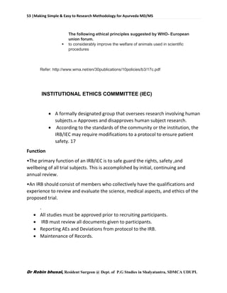 53 |Making Simple & Easy to Research Methodology for Ayurveda MD/MS
Dr Robin bhusal, Resident Surgeon @ Dept. of P.G Studies in Shalyatantra, SDMCA UDUPI.
The following ethical principles suggested by WHO- European
union forum.
 to considerably improve the welfare of animals used in scientific
procedures
Refer: http://www.wma.net/en/30publications/10policies/b3/17c.pdf
INSTITUTIONAL ETHICS COMMMITTEE (IEC)
 A formally designated group that oversees research involving human
subjects. Approves and disapproves human subject research.
 According to the standards of the community or the institution, the
IRB/IEC may require modifications to a protocol to ensure patient
safety. 17
Function
•The primary function of an IRB/IEC is to safe guard the rights, safety ,and
wellbeing of all trial subjects. This is accomplished by initial, continuing and
annual review.
•An IRB should consist of members who collectively have the qualifications and
experience to review and evaluate the science, medical aspects, and ethics of the
proposed trial.
.
 All studies must be approved prior to recruiting participants.
 IRB must review all documents given to participants.
 Reporting AEs and Deviations from protocol to the IRB.
 Maintenance of Records.
 