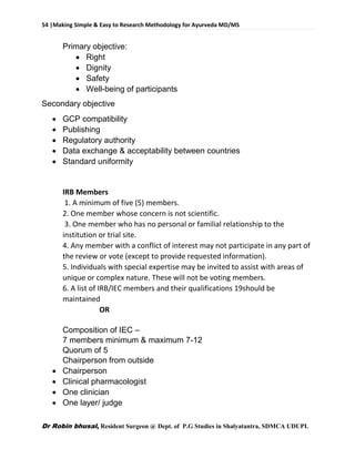 54 |Making Simple & Easy to Research Methodology for Ayurveda MD/MS
Dr Robin bhusal, Resident Surgeon @ Dept. of P.G Studies in Shalyatantra, SDMCA UDUPI.
Primary objective:
 Right
 Dignity
 Safety
 Well-being of participants
Secondary objective
 GCP compatibility
 Publishing
 Regulatory authority
 Data exchange & acceptability between countries
 Standard uniformity
IRB Members
1. A minimum of five (5) members.
2. One member whose concern is not scientific.
3. One member who has no personal or familial relationship to the
institution or trial site.
4. Any member with a conflict of interest may not participate in any part of
the review or vote (except to provide requested information).
5. Individuals with special expertise may be invited to assist with areas of
unique or complex nature. These will not be voting members.
6. A list of IRB/IEC members and their qualifications 19should be
maintained
OR
Composition of IEC –
7 members minimum & maximum 7-12
Quorum of 5
Chairperson from outside
 Chairperson
 Clinical pharmacologist
 One clinician
 One layer/ judge
 