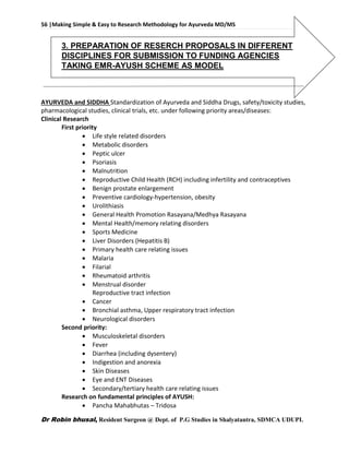 56 |Making Simple & Easy to Research Methodology for Ayurveda MD/MS
Dr Robin bhusal, Resident Surgeon @ Dept. of P.G Studies in Shalyatantra, SDMCA UDUPI.
3. PREPARATION OF RESERCH PROPOSALS IN DIFFERENT
DISCIPLINES FOR SUBMISSION TO FUNDING AGENCIES
TAKING EMR-AYUSH SCHEME AS MODEL
AYURVEDA and SIDDHA Standardization of Ayurveda and Siddha Drugs, safety/toxicity studies,
pharmacological studies, clinical trials, etc. under following priority areas/diseases:
Clinical Research
First priority
 Life style related disorders
 Metabolic disorders
 Peptic ulcer
 Psoriasis
 Malnutrition
 Reproductive Child Health (RCH) including infertility and contraceptives
 Benign prostate enlargement
 Preventive cardiology-hypertension, obesity
 Urolithiasis
 General Health Promotion Rasayana/Medhya Rasayana
 Mental Health/memory relating disorders
 Sports Medicine
 Liver Disorders (Hepatitis B)
 Primary health care relating issues
 Malaria
 Filarial
 Rheumatoid arthritis
 Menstrual disorder
Reproductive tract infection
 Cancer
 Bronchial asthma, Upper respiratory tract infection
 Neurological disorders
Second priority:
 Musculoskeletal disorders
 Fever
 Diarrhea (including dysentery)
 Indigestion and anorexia
 Skin Diseases
 Eye and ENT Diseases
 Secondary/tertiary health care relating issues
Research on fundamental principles of AYUSH:
 Pancha Mahabhutas – Tridosa
 