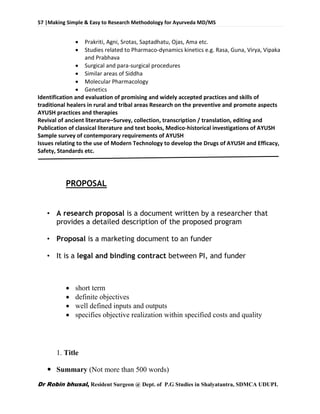 57 |Making Simple & Easy to Research Methodology for Ayurveda MD/MS
Dr Robin bhusal, Resident Surgeon @ Dept. of P.G Studies in Shalyatantra, SDMCA UDUPI.
 Prakriti, Agni, Srotas, Saptadhatu, Ojas, Ama etc.
 Studies related to Pharmaco-dynamics kinetics e.g. Rasa, Guna, Virya, Vipaka
and Prabhava
 Surgical and para-surgical procedures
 Similar areas of Siddha
 Molecular Pharmacology
 Genetics
Identification and evaluation of promising and widely accepted practices and skills of
traditional healers in rural and tribal areas Research on the preventive and promote aspects
AYUSH practices and therapies
Revival of ancient literature–Survey, collection, transcription / translation, editing and
Publication of classical literature and text books, Medico-historical investigations of AYUSH
Sample survey of contemporary requirements of AYUSH
Issues relating to the use of Modern Technology to develop the Drugs of AYUSH and Efficacy,
Safety, Standards etc.
PROPOSAL
• A research proposal is a document written by a researcher that
provides a detailed description of the proposed program
• Proposal is a marketing document to an funder
• It is a legal and binding contract between PI, and funder
 short term
 definite objectives
 well defined inputs and outputs
 specifies objective realization within specified costs and quality
1. Title
 Summary (Not more than 500 words)
 