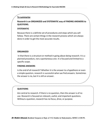 6 |Making Simple & Easy to Research Methodology for Ayurveda MD/MS
Dr Robin bhusal, Resident Surgeon @ Dept. of P.G Studies in Shalyatantra, SDMCA UDUPI.
To summarize
Research is an ORGANIZED and SYSTEMATIC way of FINDING ANSWERS to
QUESTIONS.
SYSTEMATIC
Because there is a definite set of procedures and steps which you will
follow. There are certain things in the research process which are always
done in order to get the most accurate results.
ORGANIZED
In that there is a structure or method in going about doing research. It is a
planned procedure, not a spontaneous one. It is focused and limited to a
specific scope.
FINDING ANSWERS
Is the end of all research? Whether it is the answer to a hypothesis or even
a simple question, research is successful when we find answers. Sometimes
the answer is no, but it is still an answer.
QUESTIONS
Are central to research. If there is no question, then the answer is of no
use. Research is focused on relevant, useful, and important questions.
Without a question, research has no focus, drive, or purpose.
 