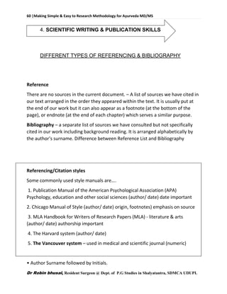 60 |Making Simple & Easy to Research Methodology for Ayurveda MD/MS
Dr Robin bhusal, Resident Surgeon @ Dept. of P.G Studies in Shalyatantra, SDMCA UDUPI.
4. SCIENTIFIC WRITING & PUBLICATION SKILLS
DIFFERENT TYPES OF REFERENCING & BIBLIOGRAPHY
Reference
There are no sources in the current document. – A list of sources we have cited in
our text arranged in the order they appeared within the text. It is usually put at
the end of our work but it can also appear as a footnote (at the bottom of the
page), or endnote (at the end of each chapter) which serves a similar purpose.
Bibliography – a separate list of sources we have consulted but not specifically
cited in our work including background reading. It is arranged alphabetically by
the author's surname. Difference between Reference List and Bibliography
Referencing/Citation styles
Some commonly used style manuals are….
1. Publication Manual of the American Psychological Association (APA)
Psychology, education and other social sciences (author/ date) date important
2. Chicago Manual of Style (author/ date) origin, footnotes) emphasis on source
3. MLA Handbook for Writers of Research Papers (MLA) - literature & arts
(author/ date) authorship important
4. The Harvard system (author/ date)
5. The Vancouver system – used in medical and scientific journal (numeric)
• Author Surname followed by Initials.
 