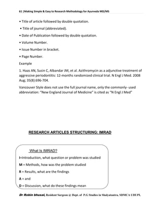61 |Making Simple & Easy to Research Methodology for Ayurveda MD/MS
Dr Robin bhusal, Resident Surgeon @ Dept. of P.G Studies in Shalyatantra, SDMCA UDUPI.
• Title of article followed by double quotation.
• Title of journal (abbreviated).
• Date of Publication followed by double quotation.
• Volume Number.
• Issue Number in bracket.
• Page Number.
Example
1. Haas AN, Susin C, Albandar JM, et al. Azithromycin as a adjunctive treatment of
aggressive periodontitis: 12-months randomized clinical trial. N Engl J Med. 2008
Aug; 35(8):696-704.
Vancouver Style does not use the full journal name, only the commonly- used
abbreviation: “New England Journal of Medicine” is cited as “N Engl J Med”
RESEARCH ARTICLES STRUCTURING: IMRAD
What Is IMRAD?
I=Introduction, what question or problem was studied
M = Methods, how was the problem studied
R = Results, what are the findings
A = and
D = Discussion, what do these findings mean
 