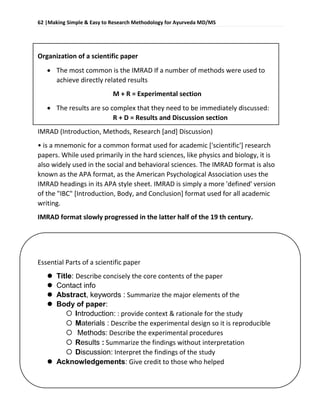 62 |Making Simple & Easy to Research Methodology for Ayurveda MD/MS
Dr Robin bhusal, Resident Surgeon @ Dept. of P.G Studies in Shalyatantra, SDMCA UDUPI.
Organization of a scientific paper
 The most common is the IMRAD If a number of methods were used to
achieve directly related results
M + R = Experimental section
 The results are so complex that they need to be immediately discussed:
R + D = Results and Discussion section
IMRAD (Introduction, Methods, Research [and] Discussion)
• is a mnemonic for a common format used for academic ['scientific'] research
papers. While used primarily in the hard sciences, like physics and biology, it is
also widely used in the social and behavioral sciences. The IMRAD format is also
known as the APA format, as the American Psychological Association uses the
IMRAD headings in its APA style sheet. IMRAD is simply a more 'defined' version
of the "IBC" [Introduction, Body, and Conclusion] format used for all academic
writing.
IMRAD format slowly progressed in the latter half of the 19 th century.
Essential Parts of a scientific paper
 Title: Describe concisely the core contents of the paper
 Contact info
 Abstract, keywords : Summarize the major elements of the
 Body of paper:
 Introduction: : provide context & rationale for the study
 Materials : Describe the experimental design so it is reproducible
 Methods: Describe the experimental procedures
 Results : Summarize the findings without interpretation
 Discussion: Interpret the findings of the study
 Acknowledgements: Give credit to those who helped
 