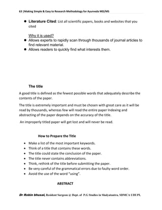63 |Making Simple & Easy to Research Methodology for Ayurveda MD/MS
Dr Robin bhusal, Resident Surgeon @ Dept. of P.G Studies in Shalyatantra, SDMCA UDUPI.
 Literature Cited: List all scientific papers, books and websites that you
cited
Why it is used?
 Allows experts to rapidly scan through thousands of journal articles to
find relevant material.
 Allows readers to quickly find what interests them.
The title
A good title is defined as the fewest possible words that adequately describe the
contents of the paper.
The title is extremely important and must be chosen with great care as it will be
read by thousands, whereas few will read the entire paper Indexing and
abstracting of the paper depends on the accuracy of the title.
An improperly titled paper will get lost and will never be read.
How to Prepare the Title
 Make a list of the most important keywords.
 Think of a title that contains these words.
 The title could state the conclusion of the paper.
 The title never contains abbreviations.
 Think, rethink of the title before submitting the paper.
 Be very careful of the grammatical errors due to faulty word order.
 Avoid the use of the word “using”.
ABSTRACT
 