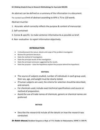 64 |Making Simple & Easy to Research Methodology for Ayurveda MD/MS
Dr Robin bhusal, Resident Surgeon @ Dept. of P.G Studies in Shalyatantra, SDMCA UDUPI.
An abstract can be defined as a summary of the information in a document.
The standard word limit of abstract according to APA is 75 to 120 words.
Abstract must be-
1. Accurate: which correctly reflects the purpose & content of manuscript.
2. Self-contained-
3. Conise & specific- to make sentence informative & as possible as brief.
4. Non- evaluative- to report information objectively.
INTRODUCTION
 It should present the nature, details and scope of the problem investigated.
 Review the pertinent literature.
 State the method of investigation.
 State the principal results of the investigation.
 State the principal conclusion suggested by the results.
 State the purpose – state the Hypothesis explain the purpose behind the Hypothesis.
MATERIAL
 The source of subjects studied, number of individuals in each group used,
their sex, age, and weight must be clearly stated.
 If human subjects are used, the criteria for selection should be described,
and consent.
 For chemicals used, include exact technical specifications and source or
method of preparation.
 Avoid the use of trade names of chemicals, generic or chemical names are
preferred.
METHOD
 Describe the research & include all the details on how the research was
conducted.
 
