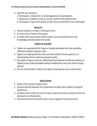 65 |Making Simple & Easy to Research Methodology for Ayurveda MD/MS
Dr Robin bhusal, Resident Surgeon @ Dept. of P.G Studies in Shalyatantra, SDMCA UDUPI.
 Identify sub –sections
i. Participants: it describe no. & demographics of participants.
ii. Measures: it explains tests or surveys used for the assessments.
iii. Procedure: It gives the details on the way of assessment was conducted.
RESULTS
 Results section is written in the past tense.
 It is the core or heart of the paper.
 It needs to be clearly and simply stated since it constitutes the new
knowledge contributed to the world.
TABLES & FIGURES
 Tables are appropriate for large or complicated data sets that would be
difficult to explain clearly in text. .
 Figures are appropriate for data sets that exhibit trends, patterns, or
relationships that are best conveyed visually.
 Any table or figure must be sufficiently described by its title and caption or
legend, to be understandable without reading the main text of the results
section.
 Do not include both a table and a figure showing the same information.
DISCUSSION
 Discuss the results of experiment.
 Analyze data & interpret the implications of data with respect to original
Hypothesis.
 Compare the results of current study to work of previous research that was
discussed sin introduction.
 Recommend what should be done next in regard to future research.
 