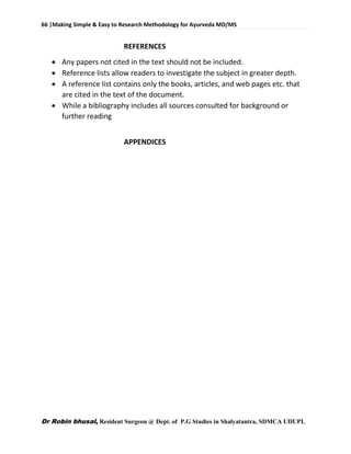 66 |Making Simple & Easy to Research Methodology for Ayurveda MD/MS
Dr Robin bhusal, Resident Surgeon @ Dept. of P.G Studies in Shalyatantra, SDMCA UDUPI.
REFERENCES
 Any papers not cited in the text should not be included.
 Reference lists allow readers to investigate the subject in greater depth.
 A reference list contains only the books, articles, and web pages etc. that
are cited in the text of the document.
 While a bibliography includes all sources consulted for background or
further reading
APPENDICES
 