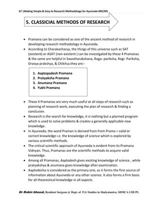 67 |Making Simple & Easy to Research Methodology for Ayurveda MD/MS
Dr Robin bhusal, Resident Surgeon @ Dept. of P.G Studies in Shalyatantra, SDMCA UDUPI.
5. CLASSICIAL METHODS OF RESEARCH
 Pramana can be considered as one of the ancient method of research in
developing research methodology in Ayurveda.
 According to Charakacharya, the things of this universe such as SAT
(existent) or ASAT (non-existent ) can be investigated by these 4 Pramanas
& the same are helpful in Swastharakshana, Roga- pariksha, Rogi- Pariksha,
Dravya prakshya, & Chikitsa.they are:-
1. Aaptopadesh Pramana
2. Pratyaksha Pramana
3. Anumana Pramana
4. Yukti Pramana
 These 4 Pramanas are very much useful at all steps of research such as
planning of research work, executing the plan of research & finding a
conclusion.
 Research is the search for knowledge, it si nothing but a planned program
which is used to solve problems & creates a generally applicable new
knowledge.
 In Ayurveda, the word Praman is derived from from Prama = valid or
correct knowledge i.e. the knowledge of science which is explored by
various scientific methods.
 The critical scientific approach of Ayurveda is evident from its Pramana
Vidnyan. Thus, Pramanas are the scientific methods to acquire valid
knowledge.
 Among all Pramanas, Aaptodesh gives existing knowledge of science , while
pratyakshya & anumana gives knowledge after examination.
 Aaptodesha is considered as the primary one, as it forms the first source of
information about Ayurveda or any other science. It also forms a firm basis
for all theorectical knowledge in all aspects.
 