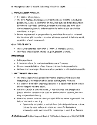 68 |Making Simple & Easy to Research Methodology for Ayurveda MD/MS
Dr Robin bhusal, Resident Surgeon @ Dept. of P.G Studies in Shalyatantra, SDMCA UDUPI.
1. AAPROPADESHA PRAMANA
 It is base of all pramanas.
 The term Aaptopadesha is generally confined only with the individual or
personality. Aapta, is not merely an individual but also it includes written
documents like Vedas, Samhitas, different manuscripts etc. Now a day
various research journals, different scientific websites can be taken or
considered as Aapta.
 Before any research or proposed study, we follow the step i.e. review of
the literature which can be correlated with Aaptopadesh. It helps to avoid
repetition of work or research.
QUALITIES OF AAPTA
 Those who were free from RAJA & TAMA i.e. Manasika Doshas.
 They have knowledge of 3 Kalas- i.e. past, present & future.
IMPORTANCE
 In Roga pariksha.
 It becomes a base for pratyakshya & Anumana Pramana.
 Nidana, roopa & chikitsa of any disease is known by Aaptopadesha.
 Without the knowledge of Aaptopadehsa- pariksha or chikitsa is impossible.
2. PRATYAKSHYA PRAMANA
 The knowledge which is perceived by sense organs & mind is called as
Pratyakshya & the medium of it is called as Pratyaksha Pramana.
 It is the best method of knowledge because it is obtained by direct contact
of sense organs with the object.
 Achayara Charak in Vimanasthana 7/4 has explained that except Rasa
(Taste) all other senses can be used for examination of patients, because
they are perceived directly.
 Nowadays we can increase the capacity of different sense organs with the
help of mechanical aids. E.g.
» Eyes can be supported or aatisukshma (minute) particles are not are
not see by eyes, so here an obstacles comes for Pratyaksha
knowledge .so to overcome this microscope is used & for Avarana
 