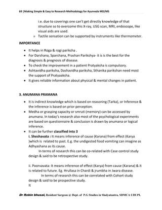 69 |Making Simple & Easy to Research Methodology for Ayurveda MD/MS
Dr Robin bhusal, Resident Surgeon @ Dept. of P.G Studies in Shalyatantra, SDMCA UDUPI.
i.e. due to coverings one can’t get directly knowledge of that
structure so to overcome this X-ray, USG scan, MRI, endoscope, like
visual aids are used.
» Tactile sensation can be supported by instruments like thermometer.
IMPORTANCE
 It helps in Roga & rogi pariksha .
 For Darshana, Sparshana, Prashan Parikshya- it is is the best for the
diagnosis & prognosis of disease.
 To check the improvement in a patient Pratyaksha is compulsory.
 Ashtavidha pariksha, Dashavidha pariksha, Sthanika parikshan need most
the support of Pratyaaksha.
 It gives reliable information about physical & mental changes in patient.
3. ANUMANA PRAMANA
 It is indirect knowledge which is based on reasoning (Tarka), or Inference &
the inference is based on prior perception.
 Medha or grasping capacity or smruti (memory) can be accessed by
anumana. In today’s research also most of the psychological experiments
are based on questionnaire & conclusion is drawn by anumana or logical
inference.
 It can be further classified into 3
i. Sheshavata : It means inference of cause (Karana) from effect (Karya
)which is related to past. E.g. the undigested food vomiting can imagine as
Adhyashana as its cause.
In terms of research this can be co-related with Case control study
design & said to be retrospective study.
ii. Poorvavata: It means inference of effect (Karya) from cause (Karana) & it
is related to future. Eg. Hrullasa in Chardi & jrumbha in Jwara disease.
In terms of research this can be correlated with Cohort study
design & said to be prospective study.
It
 