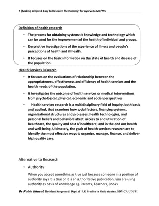 7 |Making Simple & Easy to Research Methodology for Ayurveda MD/MS
Dr Robin bhusal, Resident Surgeon @ Dept. of P.G Studies in Shalyatantra, SDMCA UDUPI.
Definition of health research
• The process for obtaining systematic knowledge and technology which
can be used for the improvement of the health of individual and groups.
• Descriptive investigations of the experience of illness and people’s
perceptions of health and ill health.
• It focuses on the basic information on the state of health and disease of
the population.
Health Services Research
• It focuses on the evaluations of relationship between the
appropriateness, effectiveness and efficiency of health services and the
health needs of the population.
• It investigates the outcome of health services or medical interventions
from psychological, physical, economic and social perspectives.
• Health services research is a multidisciplinary field of inquiry, both basic
and applied, that examines how social factors, financing systems,
organizational structures and processes, health technologies, and
personal beliefs and behaviors affect access to and utilization of
healthcare, the quality and cost of healthcare, and in the end our health
and well-being. Ultimately, the goals of health services research are to
identify the most effective ways to organize, manage, finance, and deliver
high quality care.
Alternative to Research
• Authority
When you accept something as true just because someone in a position of
authority says it is true or it is an authoritative publication, you are using
authority as basis of knowledge eg. Parents, Teachers, Books.
 