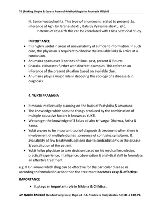 70 |Making Simple & Easy to Research Methodology for Ayurveda MD/MS
Dr Robin bhusal, Resident Surgeon @ Dept. of P.G Studies in Shalyatantra, SDMCA UDUPI.
iii. Samanyoatodrushta: This type of anumana is related to present .Eg.
inference of Agni by Jarana-shakti , Bala by Vyayama-shakti, etc.
in terms of research this can be correlated with Cross Sectional Study.
IMPORTANCE
 It is highly useful in areas of unavailability of sufficient information. In such
case, the physician is required to observe the available links & arrive at a
conclusion.
 Anumana spans over 3 periods of time- past, present & future.
 Charaka elaborates further with discreet examples. This refers to an
inference of the present situation based on available clue.
 Anumana plays a major role in decoding the etiology of a disease & in
diagnosis.
4. YUKTI PRAMANA
 It means intellectually planning on the basis of Pratyksha & anumana.
 The knowledge which sees the things produced by the combination of
multiple causative factors is known as YUKTI.
 We can get the knowledge of 3 kalas ad also tri-varga- Dharma, Artha &
Kama.
 Yukti proves to be important tool of diagnosis & treatment when there is
involvement of multiple doshas , presence of confusing symptoms, &
availability of few treatments options due to contradiction’s in the disease
& constitution of the patient.
 Yukti helps physician to take decision based on his medical knowledge,
practical experience, intelligence, observation & analytical skill to formulate
an effective treatment.
e.g. If Dr. knows which drug can be effective for the particular disease or
according to formulation action then the treatment becomes easy & effective.
IMPORTANCE
 It plays an important role in Nidana & Chikitsa .
 