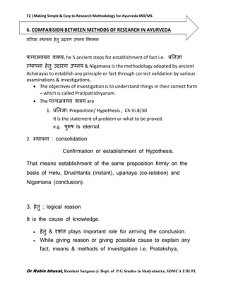 72 |Making Simple & Easy to Research Methodology for Ayurveda MD/MS
Dr Robin bhusal, Resident Surgeon @ Dept. of P.G Studies in Shalyatantra, SDMCA UDUPI.
6. COMPARISION BETWEEN METHODS OF RESEARCH IN AYURVEDA
प्रतिज्ञा स्थापना हेिु उदारण उपनय तनगमन
पञ्चअवयव वाक्य, he 5 ancient steps for establishment of fact i.e. प्रतिज्ञा
स्थापना हेिु उदारण उपनय & Nigamana is the methodology adopted by ancient
Acharayas to establish any principle or fact through correct validation by various
examinations & investigations.
 The objectives of investigation is to understand things in their correct form
– which is called Pratipattidnyanam.
 The पञ्चअवयव वाक्य are
1. प्रतिज्ञा: Proposition/ Hypothesis , Ch.Vi.8/30
It is the statement of problem or what to be proved.
e.g. पुरुष is eternal.
2. स्थापना : consolidation
Confirmation or establishment of Hypothesis.
That means establishment of the same proposition firmly on the
basis of Hetu, Drushtanta (instant), upanaya (co-relation) and
Nigamana (conclusion).
3. हेिु : logical reason
It is the cause of knowledge.
 हेिु & दृष्ाांि plays important role for arriving the conclusion.
 While giving reason or giving possible cause to explain any
fact, means & methods of investigation i.e. Pratakshya,
 