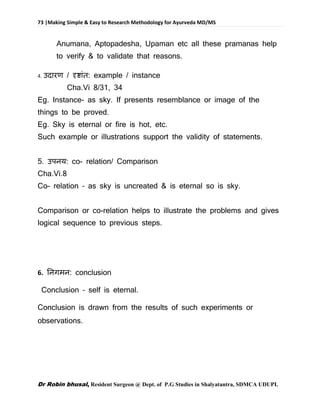 73 |Making Simple & Easy to Research Methodology for Ayurveda MD/MS
Dr Robin bhusal, Resident Surgeon @ Dept. of P.G Studies in Shalyatantra, SDMCA UDUPI.
Anumana, Aptopadesha, Upaman etc all these pramanas help
to verify & to validate that reasons.
4. उदारण / दृष्ाांि: example / instance
Cha.Vi 8/31, 34
Eg. Instance- as sky. If presents resemblance or image of the
things to be proved.
Eg. Sky is eternal or fire is hot, etc.
Such example or illustrations support the validity of statements.
5. उपनय: co- relation/ Comparison
Cha.Vi.8
Co- relation – as sky is uncreated & is eternal so is sky.
Comparison or co-relation helps to illustrate the problems and gives
logical sequence to previous steps.
6. तनगमन: conclusion
Conclusion – self is eternal.
Conclusion is drawn from the results of such experiments or
observations.
 