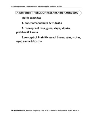 74 |Making Simple & Easy to Research Methodology for Ayurveda MD/MS
Dr Robin bhusal, Resident Surgeon @ Dept. of P.G Studies in Shalyatantra, SDMCA UDUPI.
7. DIFFERENT FIELDS OF RESEARCH IN AYURVEDA
Refer samhitas
1. panchamahabhuta & tridosha
2. concepts of rasa, guna, virya, vipaka,
prabhav & karma
3.concept of Prakriti- saradi bhava, ojas, srotas,
agni, aama & kostha.
 
