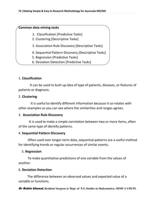 76 |Making Simple & Easy to Research Methodology for Ayurveda MD/MS
Dr Robin bhusal, Resident Surgeon @ Dept. of P.G Studies in Shalyatantra, SDMCA UDUPI.
Common data mining tasks
1. Classification [Predictive Tasks]
2. Clustering [Descriptive Tasks]
3. Association Rule Discovery [Descriptive Tasks]
4. Sequential Pattern Discovery [Descriptive Tasks]
5. Regression [Predictive Tasks]
6. Deviation Detection [Predictive Tasks]
1. Classification
It can be used to built up idea of type of patients, diseases, or features of
patients or diagnosis.
2. Clustering
It is useful to identify different information because it co-relates with
other examples so you can see where the similarities and ranges agrees.
3. Association Rule Discovery
It is used to make a simple correlation between two or more items, often
of the same type of identify patterns.
4. Sequential Pattern Discovery
Often used over longer-term data, sequential patterns are a useful method
for identifying trends or regular occurrences of similar events.
5. Regression
To make quantitative predictions of one variable from the values of
another.
6. Deviation Detection
The difference between an observed values and expected value of a
variable or functions.
 