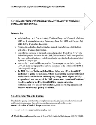 77 |Making Simple & Easy to Research Methodology for Ayurveda MD/MS
Dr Robin bhusal, Resident Surgeon @ Dept. of P.G Studies in Shalyatantra, SDMCA UDUPI.
9. PHARMACOPOEIAL STANDARDSS & PARAMETERS AS SET BY AYURVEDIC
PHARMACOPOEIA OF INDIA.
Introduction
 India has Drugs and Cosmetics Act, 1940 and Drugs and Cosmetics Rules of
1945 for drug regulation. Also Dangerous Drug Act, 1930 and Poisons Act
1919 define drug related policies.
 These acts and related rules regulate export, manufacture, distribution
and sale of drugs and cosmetics.
 Considering increase in demand, use and export of drugs from Ayurvedic
and other systems included in AYUSH; Government of India has specified
the rules and notifications related manufacturing, standardization and other
aspects of drug usage.
 Ayurvedic, Unani and Homoeopathic Pharmacopoeias published by the
Govt. of India have prescribed various standards to be followed for ISM &
Homoeopathic drugs.
 In 2002 Govt. of India published Good Laboratory Practices (GLP)
guidelines to guide the drug analysts in maintaining high scientific and
professional standards for ensuring only drugs of the highest quality
are produced and marketed. In 2003, government issued notification of
Good Manufacturing Practices (GMP) to ensure authentic,
contamination free quality raw material, manufacturing process and
product with desired quality standards.
Guidelines for Quality Control
Standards for quality control are based on pharmacognostic, physicochemical, phytochemical
and biological parameters. General process and parameters employed in present
standardization of herbal drugs is described below.
1. Sample collection as per suitable sampling plan
 