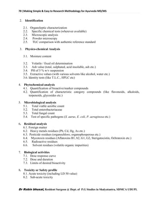 78 |Making Simple & Easy to Research Methodology for Ayurveda MD/MS
Dr Robin bhusal, Resident Surgeon @ Dept. of P.G Studies in Shalyatantra, SDMCA UDUPI.
2. Identification
2.1. Organoleptic characterization
2.2. Specific chemical tests (wherever available)
2.3. Microscopic analysis
2.4. Powder microscopy
2.5. TLC comparison with authentic reference standard
3. Physico-chemical Analysis
3.1. Moisture content
3.2. Volatile / fixed oil determination
3.3. Ash value (total, sulphated, acid insoluble, ash etc.)
3.4. PH of 5 % w/v suspension
3.5. Extractive values (with various solvents like alcohol, water etc.)
3.6. Identity tests (like T.L.C., HPLC etc)
4. Phytochemical analysis
4.1. Quantification of bioactive/marker compounds
4.2. Quantification of characteristic category compounds (like flavonoids, alkaloids,
terpenoids, glycosides etc.)
5. Microbiological analysis
5.1. Total viable aerobic count
5.2. Total enterobacteriaceae
5.3. Total fungal count
5.4. Test of specific pathogens (S. aurus, E. coli, P. aeruginosa etc.)
6. Residual analysis
6.1. Foreign matter
6.2. Heavy metals residues (Pb, Cd, Hg, As etc.)
6.3. Pesticide residues (organochloro, organophosperous etc.)
6.4. Mycotoxin residues (Aflatoxins B1, b2, G1, G2, Sterigatocistin, Ochratoxin etc.)
6.5. Radioactive residues
6.6. Solvent residues (volatile organic impurities)
7. Biological activities
7.1. Dose response curve
7.2. Dose and duration
7.3. Limits of desired bioactivity
8. Toxicity or Safety profile
8.1. Acute toxicity (including LD 50 value)
8.2. Sub-acute toxicity
 