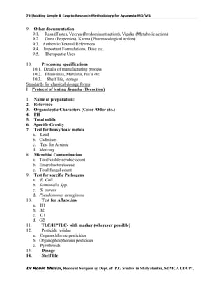 79 |Making Simple & Easy to Research Methodology for Ayurveda MD/MS
Dr Robin bhusal, Resident Surgeon @ Dept. of P.G Studies in Shalyatantra, SDMCA UDUPI.
9. Other documentation
9.1. Rasa (Taste), Veerya (Predominant action), Vipaka (Metabolic action)
9.2. Guna (Properties), Karma (Pharmacological action)
9.3. Authentic/Textual References
9.4. Important Formulations, Dose etc.
9.5. Therapeutic Uses
10. Processing specifications
10.1. Details of manufacturing process
10.2. Bhaavanaa, Mardana, Put`a etc.
10.3. Shelf life, storage
Standards for classical dosage forms
I Protocol of testing Kvaatha (Decoction)
1. Name of preparation:
2. Reference
3. Organoleptic Characters (Color /Odor etc.)
4. PH
5. Total solids
6. Specific Gravity
7. Test for heavy/toxic metals
a. Lead
b. Cadmium
c. Test for Arsenic
d. Mercury
8. Microbial Contamination
a. Total viable aerobic count
b. Enterobacterciaceae
c. Total fungal count
9. Test for specific Pathogens
a. E. Coli
b. Salmonella Spp.
c. S. aureus
d. Pseudomonas aeruginosa
10. Test for Aflatoxins
a. B1
b. B2
c. G1
d. G2
11. TLC/HPTLC- with marker (wherever possible)
12. Pesticide residue
a. Organochlorine pesticides
b. Organophosphorous pesticides
c. Pyrethroids
13. Dosage
14. Shelf life
 