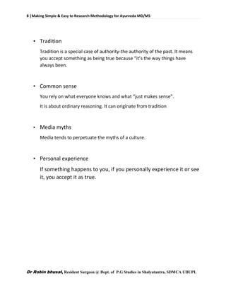 8 |Making Simple & Easy to Research Methodology for Ayurveda MD/MS
Dr Robin bhusal, Resident Surgeon @ Dept. of P.G Studies in Shalyatantra, SDMCA UDUPI.
• Tradition
Tradition is a special case of authority-the authority of the past. It means
you accept something as being true because “it’s the way things have
always been.
• Common sense
You rely on what everyone knows and what “just makes sense”.
It is about ordinary reasoning. It can originate from tradition
• Media myths
Media tends to perpetuate the myths of a culture.
• Personal experience
If something happens to you, if you personally experience it or see
it, you accept it as true.
 