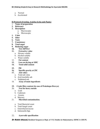 80 |Making Simple & Easy to Research Methodology for Ayurveda MD/MS
Dr Robin bhusal, Resident Surgeon @ Dept. of P.G Studies in Shalyatantra, SDMCA UDUPI.
a. Normal
b. Accelerated
II Protocol of testing Avaleha (Leha and Paaka)
1. Name of preparation
2. Reference
3. Description:
a. Macroscopic
b. Microscopic
4. Color
5. Odor
6. Taste
7. Consistency
8. Total sugar
9. Reducing sugar
10. TLC/HPTLC
11. Extractive value
a. Hexane voluble
b. Alcohol soluble
c. Water soluble
12. Fat content
13. Loss on drying at 105C
14. Total solid content
15. PH
16. Specific gravity at 25C
17. Ash value:
a. Total ash value
b. Acid insoluble ash
c. Sulphated ash
18. Assay of main ingredients
19. Crude fibre content (in case of Prakshepa Dravya)
20. Test for heavy metals
a. Lead
b. Cadmium
c. Arsenic
d. Mercury
21. Microbial contamination.
a. Total Bacterial count
b. Total fungal count
c. Enterobacterciaceae
d. Salmonella Spp.
22. Ayurvedic specification
 