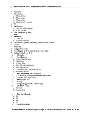 82 |Making Simple & Easy to Research Methodology for Ayurveda MD/MS
Dr Robin bhusal, Resident Surgeon @ Dept. of P.G Studies in Shalyatantra, SDMCA UDUPI.
2. Reference
3. Description
a. Identification
b. Macroscopic
c. Microscopic
d. Uniformity by weight
4. PH
5. Extractives
a. Alcohol soluble extract
b. Water extract
6. Loss on drying on 105C
7. TLC
8. Ash value:
a. Total ash
b. Acid insoluble ash
9. Description: general, including colour, odour, taste etc
5. Odour
6. Rancidity
7. Coagulation point
8. Specific gravity (wt. /ml.) at room temperature
9. Refractive index at 25C
10. Viscosity
11. Specific tests
a. Saponification value
b. Acid value
c. Iodine value
d. Peroxide value (residue)
e. Free Fatty acids
f. Qualitative test (For particular oil)
g. Total fatty matter
12. Test for mineral oil (ISI method)
13. TLC /HPTLC Profile of unsaponifiable matter
a. Assay for main ingredients
14. Therapeutic use
15. Dosage
16. Congealing point (for Ghrita only)
17. Shelf Life study
a. Normal
b. Accelerated.
18. Test for Aflatoxins
a. B1
b. B2
c. G1
d. G2
19. Pesticide residue
 