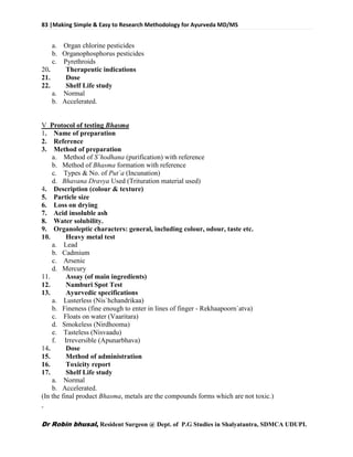 83 |Making Simple & Easy to Research Methodology for Ayurveda MD/MS
Dr Robin bhusal, Resident Surgeon @ Dept. of P.G Studies in Shalyatantra, SDMCA UDUPI.
a. Organ chlorine pesticides
b. Organophosphorus pesticides
c. Pyrethroids
20. Therapeutic indications
21. Dose
22. Shelf Life study
a. Normal
b. Accelerated.
V Protocol of testing Bhasma
1. Name of preparation
2. Reference
3. Method of preparation
a. Method of S`hodhana (purification) with reference
b. Method of Bhasma formation with reference
c. Types & No. of Put`a (Incunation)
d. Bhavana Dravya Used (Trituration material used)
4. Description (colour & texture)
5. Particle size
6. Loss on drying
7. Acid insoluble ash
8. Water solubility.
9. Organoleptic characters: general, including colour, odour, taste etc.
10. Heavy metal test
a. Lead
b. Cadmium
c. Arsenic
d. Mercury
11. Assay (of main ingredients)
12. Namburi Spot Test
13. Ayurvedic specifications
a. Lusterless (Nis`hchandrikaa)
b. Fineness (fine enough to enter in lines of finger - Rekhaapoorn`atva)
c. Floats on water (Vaaritara)
d. Smokeless (Nirdhooma)
e. Tasteless (Nisvaadu)
f. Irreversible (Apunarbhava)
14. Dose
15. Method of administration
16. Toxicity report
17. Shelf Life study
a. Normal
b. Accelerated.
(In the final product Bhasma, metals are the compounds forms which are not toxic.)
 