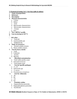 84 |Making Simple & Easy to Research Methodology for Ayurveda MD/MS
Dr Robin bhusal, Resident Surgeon @ Dept. of P.G Studies in Shalyatantra, SDMCA UDUPI.
VI Protocol of testing Vat`i / Gut`ikaa (pills & tablets)
1. Name of preparation:
2. Reference
3. Description
4. Physical characteristics
a. Colour
b. Odour
c. Taste
d. Macroscopic characteristics
e. Microscopic characteristics
f. Texture
g. Size
5. TLC, HPTLC profile
6. Loss on drying at 110 0 C
7
. Ash value:
a. Total ash
b. Acid insoluble ash
c. Sulphated ash
8. Study of extractives
a. Alcohol soluble extracts
b. Water soluble extracts
9. Test for heavy metals
a. Lead
b. Cadmium
c. Arsenic
d. Mercury
10. Microbial contamination
a. Total viable aerobic count
b. Enterobacteriaceae
c. Total fungal count
11. Test for specific pathogen
a. E. coli
b. Salmonella spp
c. S. aureus
d. Pseudomonas aeruginosa
12. Test for Aflatoxins
a. B1
b. B2
c. G1
d. G2
13. Pesticide residue
a. Organochlorine pesticides
b. Organophosphorus pesticides
c. Pyrethroids
 