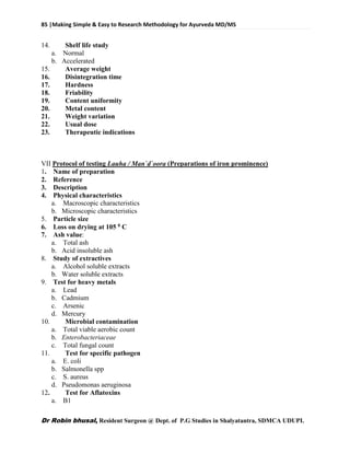 85 |Making Simple & Easy to Research Methodology for Ayurveda MD/MS
Dr Robin bhusal, Resident Surgeon @ Dept. of P.G Studies in Shalyatantra, SDMCA UDUPI.
14. Shelf life study
a. Normal
b. Accelerated
15. Average weight
16. Disintegration time
17. Hardness
18. Friability
19. Content uniformity
20. Metal content
21. Weight variation
22. Usual dose
23. Therapeutic indications
VII Protocol of testing Lauha / Man`d`oora (Preparations of iron prominence)
1. Name of preparation
2. Reference
3. Description
4. Physical characteristics
a. Macroscopic characteristics
b. Microscopic characteristics
5. Particle size
6. Loss on drying at 105 0 C
7. Ash value:
a. Total ash
b. Acid insoluble ash
8. Study of extractives
a. Alcohol soluble extracts
b. Water soluble extracts
9. Test for heavy metals
a. Lead
b. Cadmium
c. Arsenic
d. Mercury
10. Microbial contamination
a. Total viable aerobic count
b. Enterobacteriaceae
c. Total fungal count
11. Test for specific pathogen
a. E. coli
b. Salmonella spp
c. S. aureus
d. Pseudomonas aeruginosa
12. Test for Aflatoxins
a. B1
 