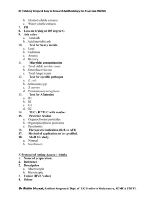 87 |Making Simple & Easy to Research Methodology for Ayurveda MD/MS
Dr Robin bhusal, Resident Surgeon @ Dept. of P.G Studies in Shalyatantra, SDMCA UDUPI.
b. Alcohol soluble extracts
c. Water soluble extracts
7. PH
8. Loss on drying at 105 degree C.
9. Ash value
a. Total ash
b. Acid insoluble ash
10. Test for heavy metals
a. Lead
b. Cadmium
c. Arsenic
d. Mercury
11. Microbial contamination
a. Total viable aerobic count
b. Enterobacteriaceae
c. Total fungal count
12. Test for specific pathogen
a. E. coli
b. Salmonella spp
c. S. aureus
d. Pseudomonas aeruginosa
13. Test for Aflatoxins
a. B1
b. B2
c. G1
d. G2
14. TLC / HPTLC with marker
15. Pesticide residue
a. Organochlorine pesticides
b. Organophosphorus pesticides
c. Pyrethroids
16. Therapeutic indication (Ref. to AFI)
17. Method of application to be specified.
18. Shelf life study
a. Normal
b. Accelerated
X Protocol of testing Aasava / Aristha
1. Name of preparation:
2. Reference
2. Description
a. Macroscopic
b. Microscopic
3. Colour (RYB Value)
4. Odour
 