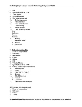 88 |Making Simple & Easy to Research Methodology for Ayurveda MD/MS
Dr Robin bhusal, Resident Surgeon @ Dept. of P.G Studies in Shalyatantra, SDMCA UDUPI.
5. PH
6. Specific Gravity at 25º C
7. Total Solids
8. Alcohol Contents
9. Non reducing sugars
10. Reducing sugars
11. TLC/HPTLC
12. Test for methanol
13. Total acidity
14. Safety profile
15. Test for heavy metals
Lead
Cadmium
Arsenic
Mercury
16. Dosage
17. Shelf life study
a. Normal
b. Accelerated
XI Protocol of testing Arka
1. Name of preparation:
2. Reference
3. Description
4. Colour
5. Odour
6. PH
7. Volatile Matter
8. Specific Gravity at 25º C
9. Clarity Test /Suspended Particles
10. Sterility Test
11. Assay
12. TLC /HPTLC/GLC
13. Dosage
14. Shelf Life study
a. Normal
b. Accelerated
15. Microbial contamination
XII Protocol of testing Parpat`e
1. Name of preparation
2. Reference
3. Colour
4. Touch
 