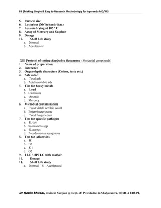 89 |Making Simple & Easy to Research Methodology for Ayurveda MD/MS
Dr Robin bhusal, Resident Surgeon @ Dept. of P.G Studies in Shalyatantra, SDMCA UDUPI.
5. Particle size
6. Lusterless (Nis`hchandrikaa)
7. Loss on drying at 105 º C
8. Assay of Mercury and Sulphur
9. Dosage
10. Shelf Life study
a. Normal
b. Accelerated
XIII Protocol of testing Kupipakva Rasaayana (Mercurial compounds)
1. Name of preparation
2. Reference
3. Organoleptic characters (Colour, taste etc.)
4. Ash value:
a. Total ash
b. Acid insoluble ash
5. Test for heavy metals
a. Lead
b. Cadmium
c. Arsenic
d. Mercury
6. Microbial contamination
a. Total viable aerobic count
b. Enterobacteriaceae
c. Total fungal count
7. Test for specific pathogen
a. E. coli
b. Salmonella spp
c. S. aureus
d. Pseudomonas aeruginosa
8. Test for Aflatoxins
a. B1
b. B2
c. G1
d. G2
9. TLC / HPTLC with marker
10. Dosage
11. Shelf Life study
a. Normal b. Accelerated
 
